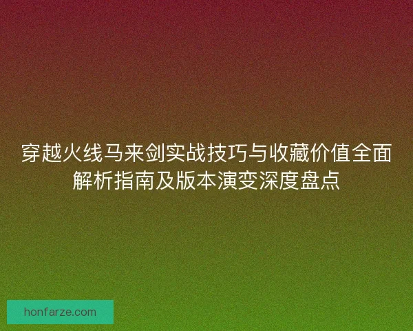 穿越火线马来剑实战技巧与收藏价值全面解析指南及版本演变深度盘点